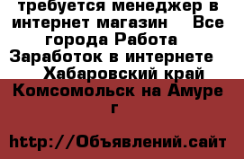 требуется менеджер в интернет магазин  - Все города Работа » Заработок в интернете   . Хабаровский край,Комсомольск-на-Амуре г.